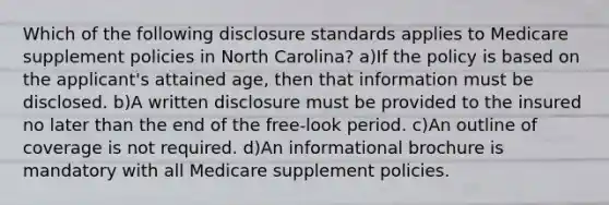 Which of the following disclosure standards applies to Medicare supplement policies in North Carolina? a)If the policy is based on the applicant's attained age, then that information must be disclosed. b)A written disclosure must be provided to the insured no later than the end of the free-look period. c)An outline of coverage is not required. d)An informational brochure is mandatory with all Medicare supplement policies.