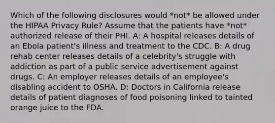 Which of the following disclosures would *not* be allowed under the HIPAA Privacy Rule? Assume that the patients have *not* authorized release of their PHI. A: A hospital releases details of an Ebola patient's illness and treatment to the CDC. B: A drug rehab center releases details of a celebrity's struggle with addiction as part of a public service advertisement against drugs. C: An employer releases details of an employee's disabling accident to OSHA. D: Doctors in California release details of patient diagnoses of food poisoning linked to tainted orange juice to the FDA.