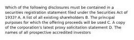 Which of the following disclosures must be contained in a securities registration statement filed under the Securities Act of 1933? A. A list of all existing shareholders B. The principal purposes for which the offering proceeds will be used C. A copy of the corporation's latest proxy solicitation statement D. The names of all prospective accredited investors