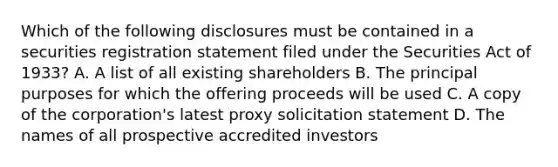 Which of the following disclosures must be contained in a securities registration statement filed under the Securities Act of 1933? A. A list of all existing shareholders B. The principal purposes for which the offering proceeds will be used C. A copy of the corporation's latest proxy solicitation statement D. The names of all prospective accredited investors