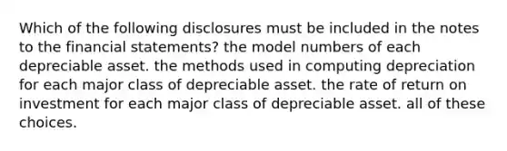 Which of the following disclosures must be included in the notes to the financial statements? the model numbers of each depreciable asset. the methods used in computing depreciation for each major class of depreciable asset. the rate of return on investment for each major class of depreciable asset. all of these choices.