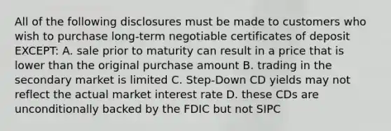 All of the following disclosures must be made to customers who wish to purchase long-term negotiable certificates of deposit EXCEPT: A. sale prior to maturity can result in a price that is lower than the original purchase amount B. trading in the secondary market is limited C. Step-Down CD yields may not reflect the actual market interest rate D. these CDs are unconditionally backed by the FDIC but not SIPC