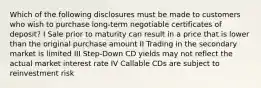 Which of the following disclosures must be made to customers who wish to purchase long-term negotiable certificates of deposit? I Sale prior to maturity can result in a price that is lower than the original purchase amount II Trading in the secondary market is limited III Step-Down CD yields may not reflect the actual market interest rate IV Callable CDs are subject to reinvestment risk