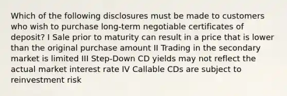 Which of the following disclosures must be made to customers who wish to purchase long-term negotiable certificates of deposit? I Sale prior to maturity can result in a price that is lower than the original purchase amount II Trading in the secondary market is limited III Step-Down CD yields may not reflect the actual market interest rate IV Callable CDs are subject to reinvestment risk