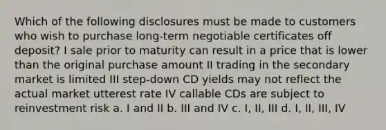 Which of the following disclosures must be made to customers who wish to purchase long-term negotiable certificates off deposit? I sale prior to maturity can result in a price that is lower than the original purchase amount II trading in the secondary market is limited III step-down CD yields may not reflect the actual market utterest rate IV callable CDs are subject to reinvestment risk a. I and II b. III and IV c. I, II, III d. I, II, III, IV