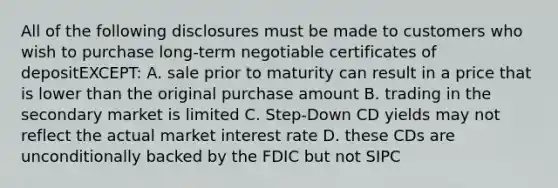 All of the following disclosures must be made to customers who wish to purchase long-term negotiable certificates of depositEXCEPT: A. sale prior to maturity can result in a price that is lower than the original purchase amount B. trading in the secondary market is limited C. Step-Down CD yields may not reflect the actual market interest rate D. these CDs are unconditionally backed by the FDIC but not SIPC