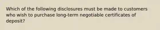 Which of the following disclosures must be made to customers who wish to purchase long-term negotiable certificates of deposit?