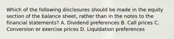 Which of the following disclosures should be made in the equity section of the balance sheet, rather than in the notes to the <a href='https://www.questionai.com/knowledge/kFBJaQCz4b-financial-statements' class='anchor-knowledge'>financial statements</a>? A. Dividend preferences B. Call prices C. Conversion or exercise prices D. Liquidation preferences