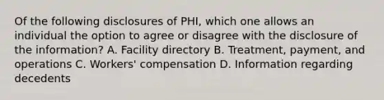 Of the following disclosures of PHI, which one allows an individual the option to agree or disagree with the disclosure of the information? A. Facility directory B. Treatment, payment, and operations C. Workers' compensation D. Information regarding decedents