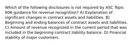 Which of the following disclosures is not required by ASC Topic 606 guidance for revenue recognition? A) Explanation of significant changes in contract assets and liabilities. B) Beginning and ending balances of contract assets and liabilities. C) Amount of revenue recognized in the current period that was included in the beginning contract liability balance. D) Financial stability of major customers.