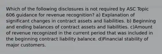 Which of the following disclosures is not required by ASC Topic 606 guidance for revenue recognition? a) Explanation of significant changes in contract assets and liabilities. b) Beginning and ending balances of contract assets and liabilities. c)Amount of revenue recognized in the current period that was included in the beginning contract liability balance. d)Financial stability of major customers.