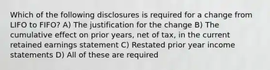 Which of the following disclosures is required for a change from LIFO to FIFO? A) The justification for the change B) The cumulative effect on prior years, net of tax, in the current retained earnings statement C) Restated prior year income statements D) All of these are required