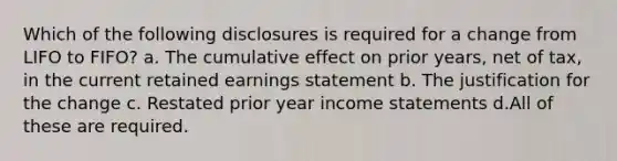 Which of the following disclosures is required for a change from LIFO to FIFO? a. The cumulative effect on prior years, net of tax, in the current retained earnings statement b. The justification for the change c. Restated prior year <a href='https://www.questionai.com/knowledge/kCPMsnOwdm-income-statement' class='anchor-knowledge'>income statement</a>s d.All of these are required.