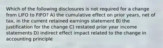 Which of the following disclosures is not required for a change from LIFO to FIFO? A) the cumulative effect on prior years, net of tax, in the current retained earnings statement B) the justification for the change C) restated prior year income statements D) indirect effect impact related to the change in accounting principle