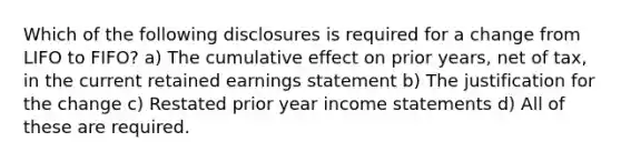 Which of the following disclosures is required for a change from LIFO to FIFO? a) The cumulative effect on prior years, net of tax, in the current retained earnings statement b) The justification for the change c) Restated prior year income statements d) All of these are required.