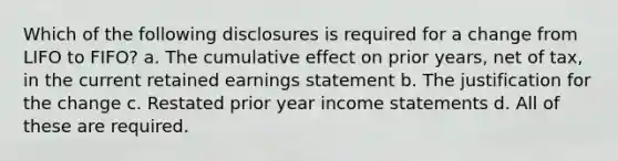 Which of the following disclosures is required for a change from LIFO to FIFO? a. The cumulative effect on prior years, net of tax, in the current retained earnings statement b. The justification for the change c. Restated prior year income statements d. All of these are required.