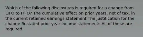 Which of the following disclosures is required for a change from LIFO to FIFO? The cumulative effect on prior years, net of tax, in the current <a href='https://www.questionai.com/knowledge/k1NTs3SUDy-retained-earnings' class='anchor-knowledge'>retained earnings</a> statement The justification for the change Restated prior year <a href='https://www.questionai.com/knowledge/kCPMsnOwdm-income-statement' class='anchor-knowledge'>income statement</a>s All of these are required.