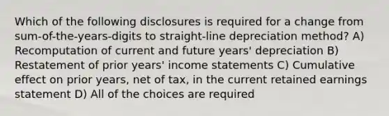 Which of the following disclosures is required for a change from sum-of-the-years-digits to straight-line depreciation method? A) Recomputation of current and future years' depreciation B) Restatement of prior years' <a href='https://www.questionai.com/knowledge/kCPMsnOwdm-income-statement' class='anchor-knowledge'>income statement</a>s C) Cumulative effect on prior years, net of tax, in the current retained earnings statement D) All of the choices are required