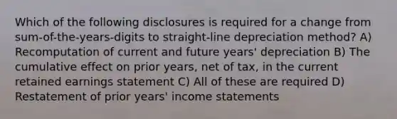 Which of the following disclosures is required for a change from sum-of-the-years-digits to straight-line depreciation method? A) Recomputation of current and future years' depreciation B) The cumulative effect on prior years, net of tax, in the current retained earnings statement C) All of these are required D) Restatement of prior years' income statements