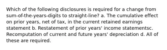 Which of the following disclosures is required for a change from sum-of-the-years-digits to straight-line? a. The cumulative effect on prior years, net of tax, in the current retained earnings statement b. Restatement of prior years' income statementsc. Recomputation of current and future years' depreciation d. All of these are required.