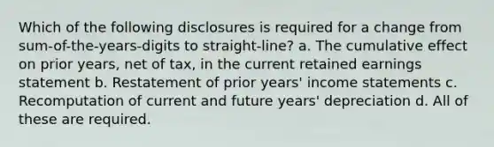 Which of the following disclosures is required for a change from sum-of-the-years-digits to straight-line? a. The cumulative effect on prior years, net of tax, in the current retained earnings statement b. Restatement of prior years' income statements c. Recomputation of current and future years' depreciation d. All of these are required.