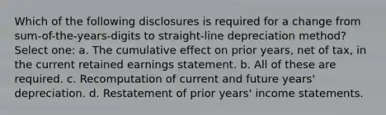 Which of the following disclosures is required for a change from sum-of-the-years-digits to straight-line depreciation method? Select one: a. The cumulative effect on prior years, net of tax, in the current retained earnings statement. b. All of these are required. c. Recomputation of current and future years' depreciation. d. Restatement of prior years' income statements.