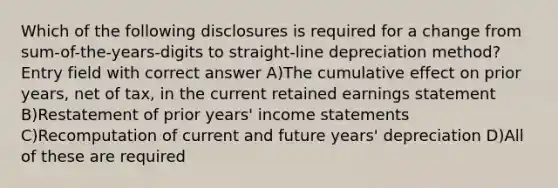 Which of the following disclosures is required for a change from sum-of-the-years-digits to straight-line depreciation method? Entry field with correct answer A)The cumulative effect on prior years, net of tax, in the current retained earnings statement B)Restatement of prior years' income statements C)Recomputation of current and future years' depreciation D)All of these are required