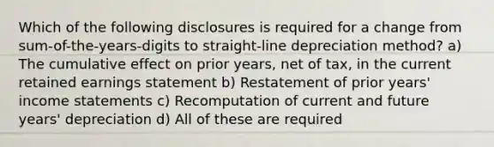 Which of the following disclosures is required for a change from sum-of-the-years-digits to straight-line depreciation method? a) The cumulative effect on prior years, net of tax, in the current retained earnings statement b) Restatement of prior years' <a href='https://www.questionai.com/knowledge/kCPMsnOwdm-income-statement' class='anchor-knowledge'>income statement</a>s c) Recomputation of current and future years' depreciation d) All of these are required