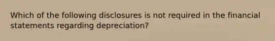 Which of the following disclosures is not required in the financial statements regarding depreciation?