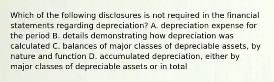 Which of the following disclosures is not required in the financial statements regarding depreciation? A. depreciation expense for the period B. details demonstrating how depreciation was calculated C. balances of major classes of depreciable assets, by nature and function D. accumulated depreciation, either by major classes of depreciable assets or in total