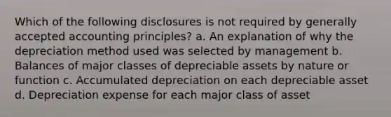 Which of the following disclosures is not required by <a href='https://www.questionai.com/knowledge/kwjD9YtMH2-generally-accepted-accounting-principles' class='anchor-knowledge'>generally accepted accounting principles</a>? a. An explanation of why the depreciation method used was selected by management b. Balances of major classes of depreciable assets by nature or function c. Accumulated depreciation on each depreciable asset d. Depreciation expense for each major class of asset