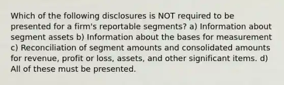 Which of the following disclosures is NOT required to be presented for a firm's reportable segments? a) Information about segment assets b) Information about the bases for measurement c) Reconciliation of segment amounts and consolidated amounts for revenue, profit or loss, assets, and other significant items. d) All of these must be presented.