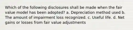 Which of the following disclosures shall be made when the fair value model has been adopted? a. Depreciation method used b. The amount of impairment loss recognized. c. Useful life. d. Net gains or losses from fair value adjustments