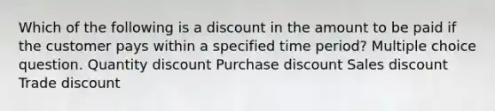 Which of the following is a discount in the amount to be paid if the customer pays within a specified time period? Multiple choice question. Quantity discount Purchase discount Sales discount Trade discount