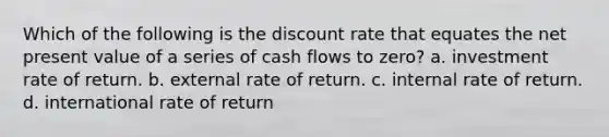 Which of the following is the discount rate that equates the net present value of a series of cash flows to zero? a. investment rate of return. b. external rate of return. c. internal rate of return. d. international rate of return