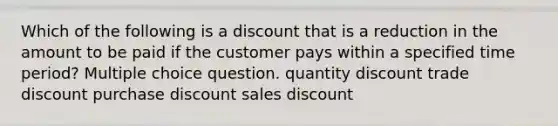 Which of the following is a discount that is a reduction in the amount to be paid if the customer pays within a specified time period? Multiple choice question. quantity discount trade discount purchase discount sales discount