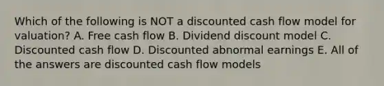 Which of the following is NOT a discounted cash flow model for valuation? A. Free cash flow B. Dividend discount model C. Discounted cash flow D. Discounted abnormal earnings E. All of the answers are discounted cash flow models