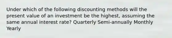 Under which of the following discounting methods will the present value of an investment be the highest, assuming the same annual interest rate? Quarterly Semi-annually Monthly Yearly