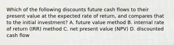 Which of the following discounts future cash flows to their present value at the expected rate of return, and compares that to the initial investment? A. future value method B. internal rate of return (IRR) method C. net present value (NPV) D. discounted cash flow