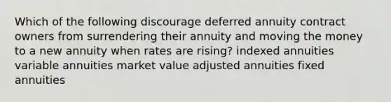 Which of the following discourage deferred annuity contract owners from surrendering their annuity and moving the money to a new annuity when rates are rising? indexed annuities variable annuities market value adjusted annuities fixed annuities