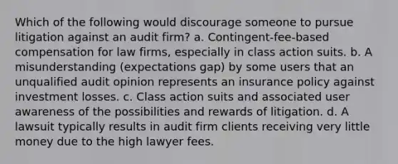 Which of the following would discourage someone to pursue litigation against an audit firm? a. Contingent-fee-based compensation for law firms, especially in class action suits. b. A misunderstanding (expectations gap) by some users that an unqualified audit opinion represents an insurance policy against investment losses. c. Class action suits and associated user awareness of the possibilities and rewards of litigation. d. A lawsuit typically results in audit firm clients receiving very little money due to the high lawyer fees.