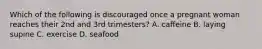 Which of the following is discouraged once a pregnant woman reaches their 2nd and 3rd trimesters? A. caffeine B. laying supine C. exercise D. seafood