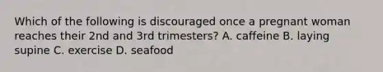 Which of the following is discouraged once a pregnant woman reaches their 2nd and 3rd trimesters? A. caffeine B. laying supine C. exercise D. seafood