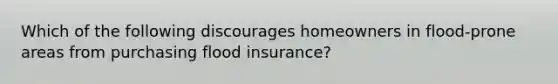 Which of the following discourages homeowners in flood-prone areas from purchasing flood insurance?