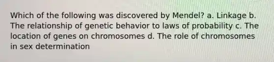 Which of the following was discovered by Mendel? a. Linkage b. The relationship of genetic behavior to laws of probability c. The location of genes on chromosomes d. The role of chromosomes in sex determination