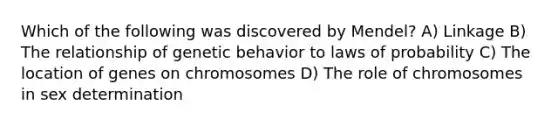 Which of the following was discovered by Mendel? A) Linkage B) The relationship of genetic behavior to laws of probability C) The location of genes on chromosomes D) The role of chromosomes in sex determination