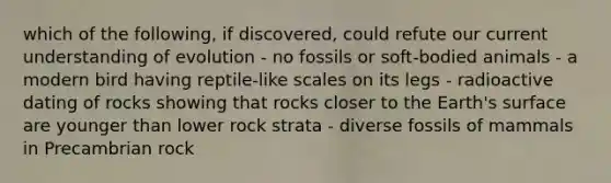 which of the following, if discovered, could refute our current understanding of evolution - no fossils or soft-bodied animals - a modern bird having reptile-like scales on its legs - radioactive dating of rocks showing that rocks closer to the Earth's surface are younger than lower rock strata - diverse fossils of mammals in Precambrian rock