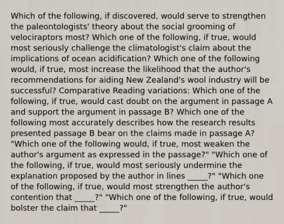 Which of the following, if discovered, would serve to strengthen the paleontologists' theory about the social grooming of velociraptors most? Which one of the following, if true, would most seriously challenge the climatologist's claim about the implications of ocean acidification? Which one of the following would, if true, most increase the likelihood that the author's recommendations for aiding New Zealand's wool industry will be successful? Comparative Reading variations: Which one of the following, if true, would cast doubt on the argument in passage A and support the argument in passage B? Which one of the following most accurately describes how the research results presented passage B bear on the claims made in passage A? "Which one of the following would, if true, most weaken the author's argument as expressed in the passage?" "Which one of the following, if true, would most seriously undermine the explanation proposed by the author in lines _____?" "Which one of the following, if true, would most strengthen the author's contention that _____?" "Which one of the following, if true, would bolster the claim that _____?"
