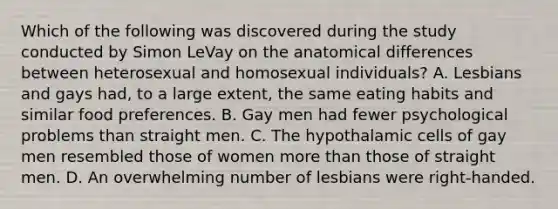 Which of the following was discovered during the study conducted by Simon LeVay on the anatomical differences between heterosexual and homosexual individuals? A. Lesbians and gays had, to a large extent, the same eating habits and similar food preferences. B. Gay men had fewer psychological problems than straight men. C. The hypothalamic cells of gay men resembled those of women more than those of straight men. D. An overwhelming number of lesbians were right-handed.