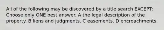 All of the following may be discovered by a title search EXCEPT: Choose only ONE best answer. A the legal description of the property. B liens and judgments. C easements. D encroachments.